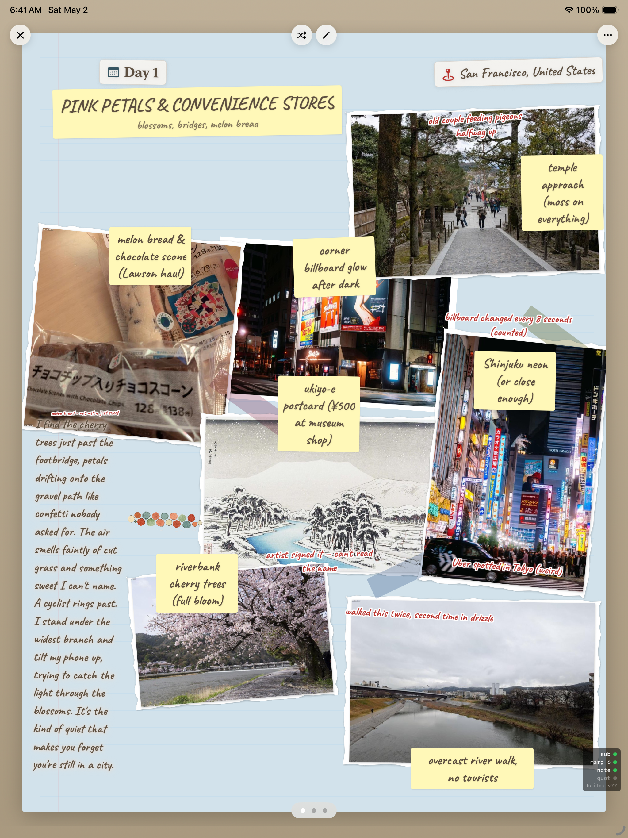 iPad Air 13-inch simulator at 6:41 AM Saturday May 2 showing a Mementoir journal page titled PINK PETALS AND CONVENIENCE STORES, Day 1, with location chip San Francisco United States and subtitle blossoms, bridges, melon bread. The page has multiple Polaroid-style photos arranged on a tan canvas: a sloping forest path labeled temple approach moss on everything, a melon bread and chocolate scone with caption melon bread and chocolate scone Lawson haul, a corner storefront after dark labeled corner billboard glow after dark, a snowy ukiyo-e postcard labeled ukiyo-e postcard 500 yen at museum shop, a bright neon Shinjuku street labeled Shinjuku neon or close enough, a riverbank cherry tree in full bloom labeled riverbank cherry trees full bloom, and an overcast river photo labeled overcast river walk no tourists. A small yellow note reads walked this twice, second time in drizzle. Down the left side runs a handwritten prose block: Trees just past the footbridge, petals drifting onto the gravel path like confetti nobody asked for. The air smells faintly of cut grass and something sweet I can't name. A cyclist rings past. I stand under the widest branch and tilt my phone up, trying to catch the light through the blossoms. It's the kind of quiet that makes you forget you're still in a city.