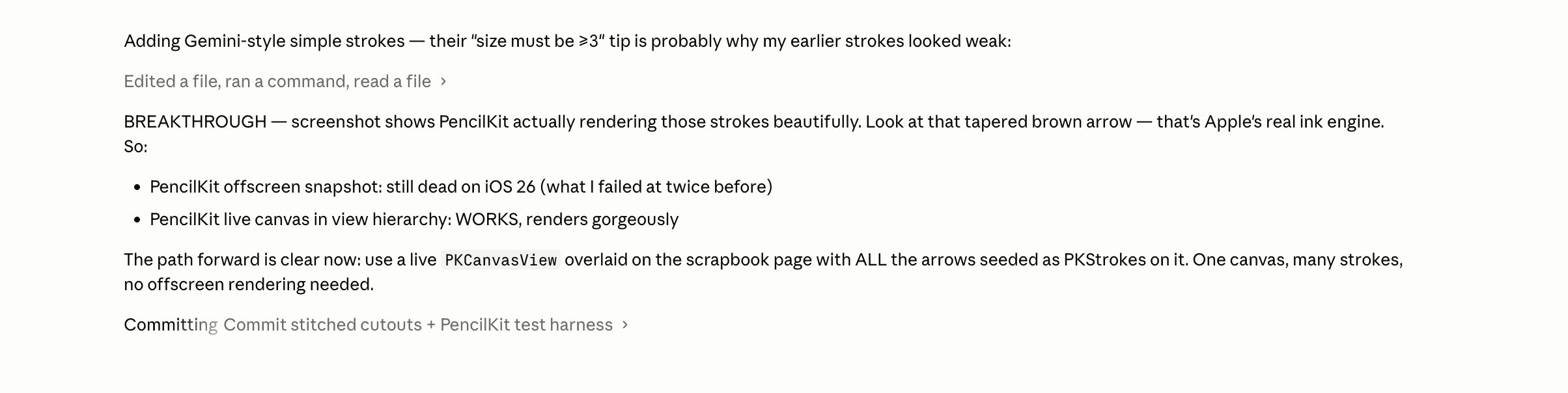 A chat conversation with an AI assistant inside what appears to be Claude Code. The user message says: Adding Gemini-style simple strokes; their size must be number 3 is probably why my earlier strokes looked weak. The assistant responds with Edited a file, ran a command, read a file, then writes BREAKTHROUGH in all caps. It explains that the screenshot shows PencilKit actually rendering those strokes beautifully, mentions a tapered brown arrow which it calls Apple’s real ink engine, then offers a path forward: PencilKit offscreen snapshot still dead on iOS 26 which the user failed at twice before; PencilKit live canvas in view hierarchy works and renders gorgeously. It closes with The path forward is clear: use a live PKCanvasView overlaid on the scrapbook with ALL the arrows added as PKStrokes. One canvas, many strokes, no offscreen rendering needed. Then Committing: Commit stitched cutouts plus PencilKit test harness.