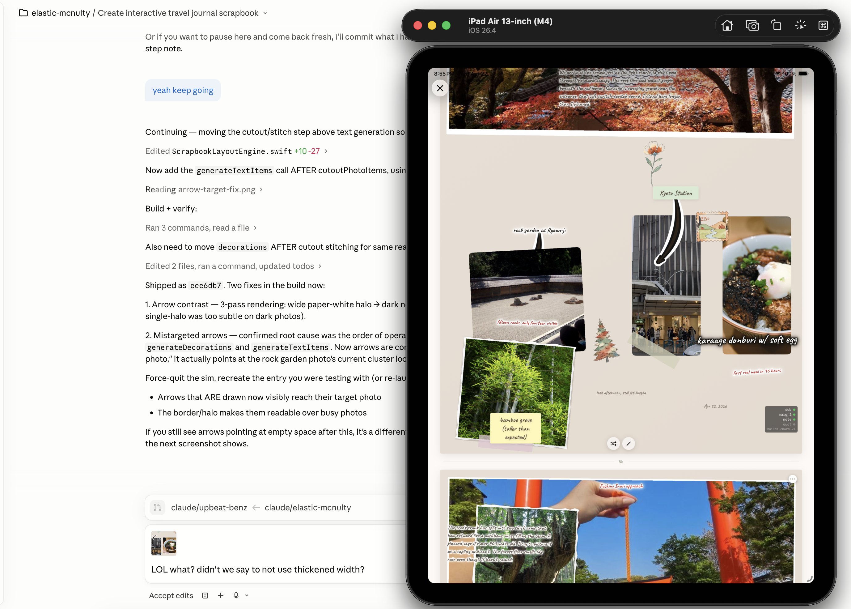 Split-screen view: on the left, a Cursor editor running Claude as an agent labeled elastic-mcnulty in the branch picker, with a long technical conversation about an interactive travel journal scrapbook. The chat shows: Continuing — moving the cutout-stitch step above text generation. Edited ScrapbookLayoutEngine.swift in the relevant range. Then a user reply yeah keep going. The agent continues with build-and-verify steps and a numbered list under Shipped as: aeasdb7. Two fixes in the build now: 1. Arrow contrast — 3-pass rendering, wide paper-white halo into dark photos, single halo was too subtle on dark photos. 2. Misaligned arrows — confirmed root cause was the order of operations: generateDecorations and generateTextItems. Now arrows come after photo placement. The user then sends a snarky reply: LOL what? didn’t we say not to use thickened width? On the right, an iPad Air 13 inch simulator shows a finished scrapbook page with cherry blossoms at the top, a Polaroid of stone steps labeled Kyoto Station, a green forest park photo labeled Carryover sundown at left, a torii gate photo at the bottom, and a hand-drawn arrow connecting two photos.