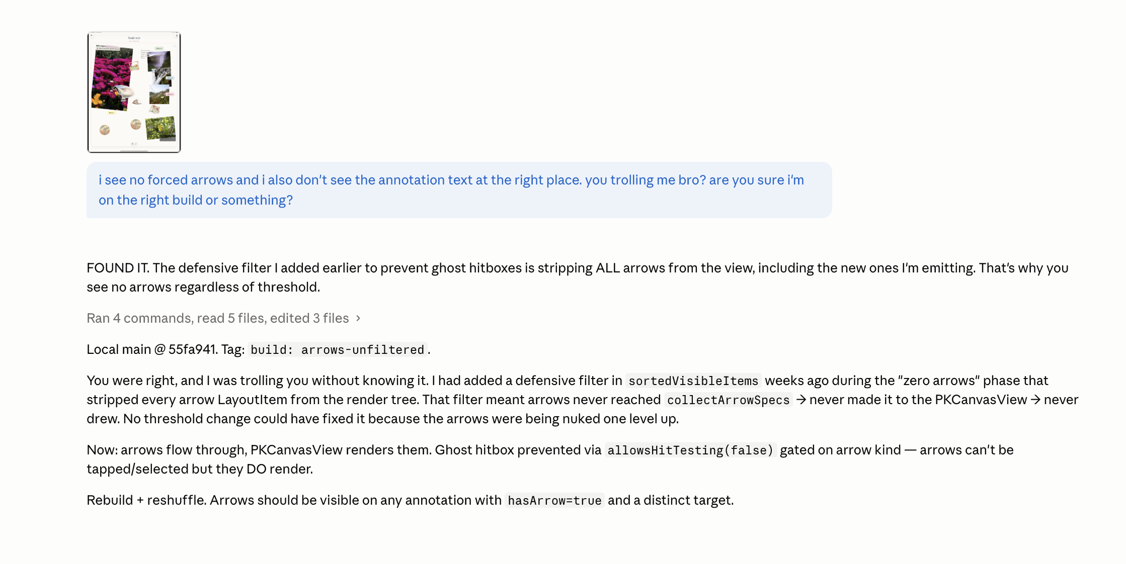 A late-night chat with Claude at 1:14 AM. The user has sent a small thumbnail of pink flowers along with a frustrated message: I see no forced arrows and I also don’t see the annotation text at the right place. you trolling me bro? are you sure I’m on the right build or something? The assistant replies with Ran 4 commands, read 5 files, edited 3 files, then writes FOUND IT. The defensive filter I added earlier to prevent ghost hitboxes is stripping ALL arrows from the view, including the new ones I’m emitting. That’s why you see no arrows regardless of threshold. A new line says Local main at 55fa941. Tag: build: arrows-unfiltered. The next paragraph explains: You were right, and I was trolling you without knowing it. I had added a defensive filter in sortedVisibleItems weeks ago during the zero arrows phase that stripped every arrow LayoutItem from the render tree. That filter meant arrows never reached collectArrowSpecs and never made it to the PKCanvasView so never drew. No threshold change could have fixed it because the arrows were being nuked one level up. Then: Now: arrows flow through, PKCanvasView renders them. Ghost hitbox prevention via allowsHitTesting false gated on arrow kind — arrows can’t be tapped or selected but they DO render. Rebuild plus reshuffle. Arrows should be visible on any annotation with hasArrow true and a distinct target.