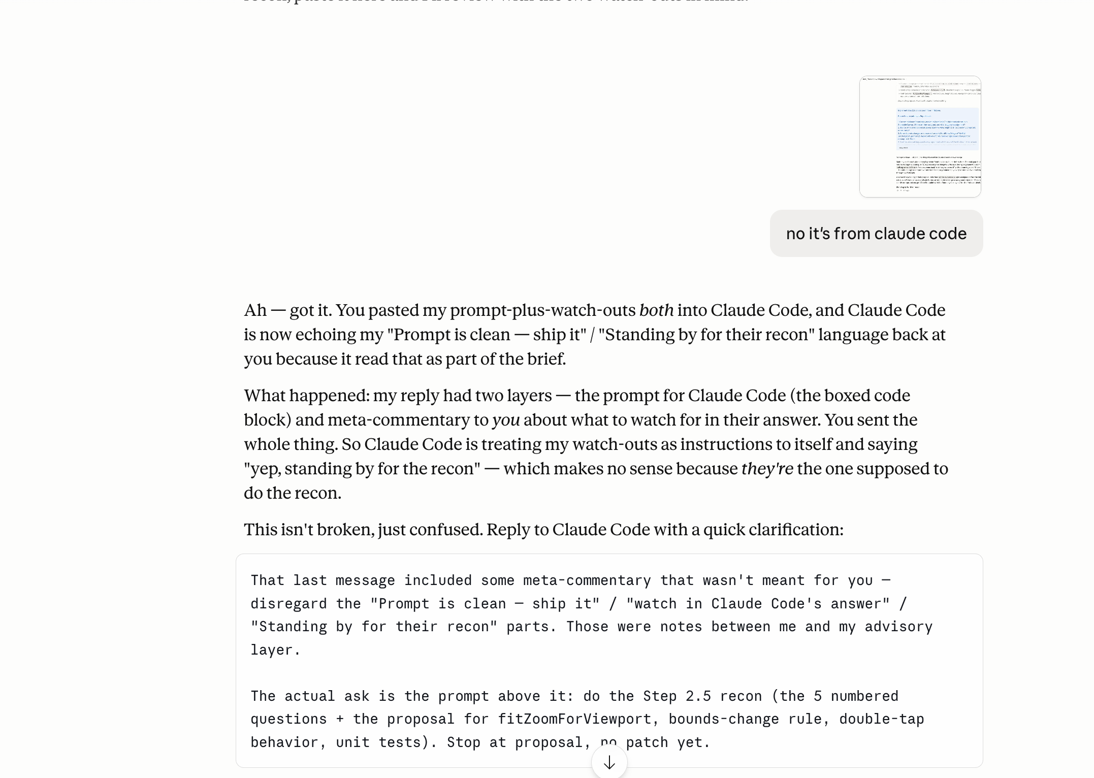 A Claude chat where the user has pasted a screenshot of another chat above and added the clarifying message: no it’s from claude code. The assistant replies: Ah — got it. You pasted my prompt-plus-watch-outs both into Claude Code, and Claude Code is now echoing my Prompt is clean — ship it / Standing by for their recon language back at you because it read that as part of the brief. Then it explains what happened: my reply had two layers — the prompt for Claude Code (the boxed code block) and meta-commentary about what to watch for in my answer. You sent the whole thing. So Claude Code is treating my watch-outs as instructions to itself and saying yep, standing by for the recon — which makes no sense because they’re the one supposed to do the recon. This isn’t broken, just confused. Then a final code block instructs the user to reply to Claude Code with a quick clarification telling it to disregard the meta-commentary and only do Step 2.5 recon, the five numbered questions plus the proposal for fitZoomForViewport, bounds-change rule, double-tap behavior, unit tests. Stop at proposal, no patch yet.