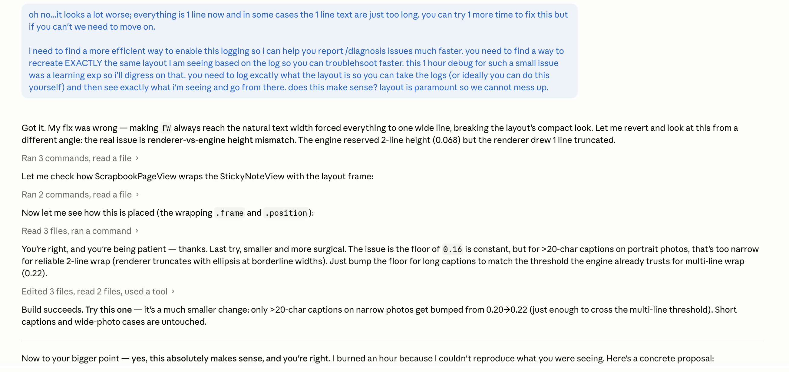 A 6:33 AM chat with Claude. The user sends a long blue message: oh no, it looks a lot worse; everything is one line now and in some cases the one line text are just too long, you can try one more time to fix this but if you can’t we need not move on. Then: I need to find a more efficient way to enable this logging so I can help you report slash diagnose issues much faster. you need to find a way to recreate EXACTLY the same layout I’m seeing based on the log so you can troubleshoot faster. This one debug for such a small issue was a learning experience for me; I’ll digress on that, you need to log exactly what the layout is so you can take the logs or ideally you can do this yourself, and then see exactly what I’m seeing and go from there. does this make sense? layout is paramount so we cannot mess up. The assistant replies: Got it. My fix was wrong — making the number 4 ways reach the natural text width forced everything to one line, breaking the layout’s compact look. Let me revert and look at this from a different angle. Then a series of build steps: Ran 3 commands, read a file — the real issue is renderer-vs-engine height mismatch. The engine reserved 2-line height 0.068 but the renderer drew 1 line truncated. Ran 2 commands, read a file. Now let me see how this is placed (the wrapping is in frame and position). Read 3 files, ran a command. You’re right, and you’re being patient — thanks. Last try, smaller and more surgical. Edited 3 files, ran a command, updated tools. Build succeeds. Try this one — it’s a much smaller change: only greater than 20-char captions on narrow photos get bumped from 0.20 plus 0.22 just enough to cross the multi-line threshold. Short captions and wide-photo cases are untouched. Now to your bigger point — yes, this absolutely makes sense, and you’re right. I burned an hour because I couldn’t reproduce what you were seeing. Here’s a concrete proposal:
