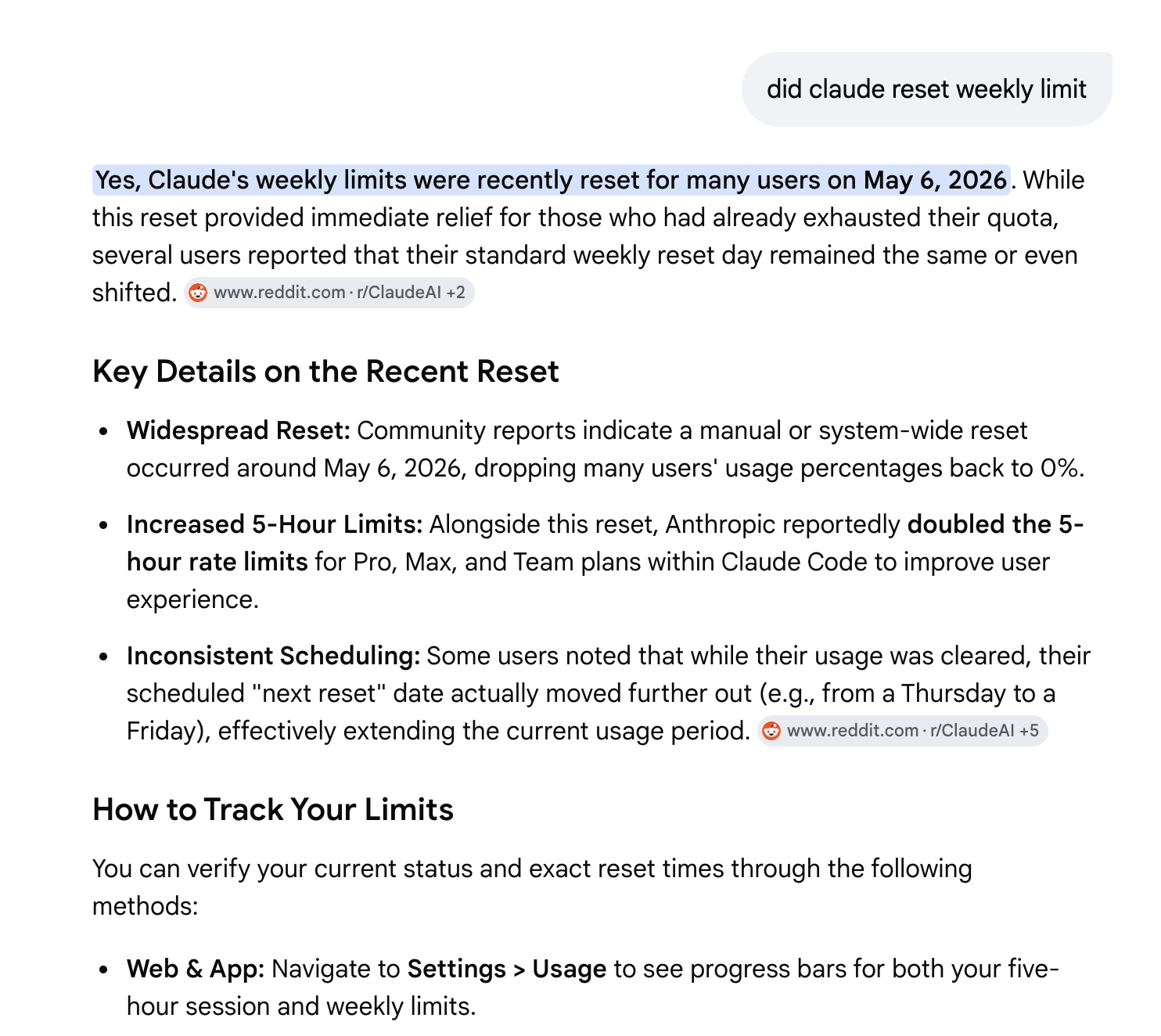 A chat at the top of the screen with the title cropped, where the user has asked: did claude reset weekly limit. The assistant replies: Yes, Claude’s weekly limits were recently reset for many users on May 6, 2026. While this reset provided immediate relief for those who had already exhausted their quota, several users reported that their standard weekly reset day remained the same or even shifted. The reply includes citations and a Key Details on the Recent Reset section listing: Widespread Reset — Community reports indicate a manual or system-wide reset occurred around May 6, 2026, dropping many users’ usage percentages back to zero. Increased 5-hour Limits — Alongside this reset, Anthropic reportedly doubled the 5-hour rate limits for Pro, Max, and Team plans within Claude Code to improve user experience. Inconsistent Scheduling — Some users noted that while their usage was cleared, their scheduled next reset date actually moved further out, effectively extending the current usage period. Below that is a How to Track Your Limits section starting to load.