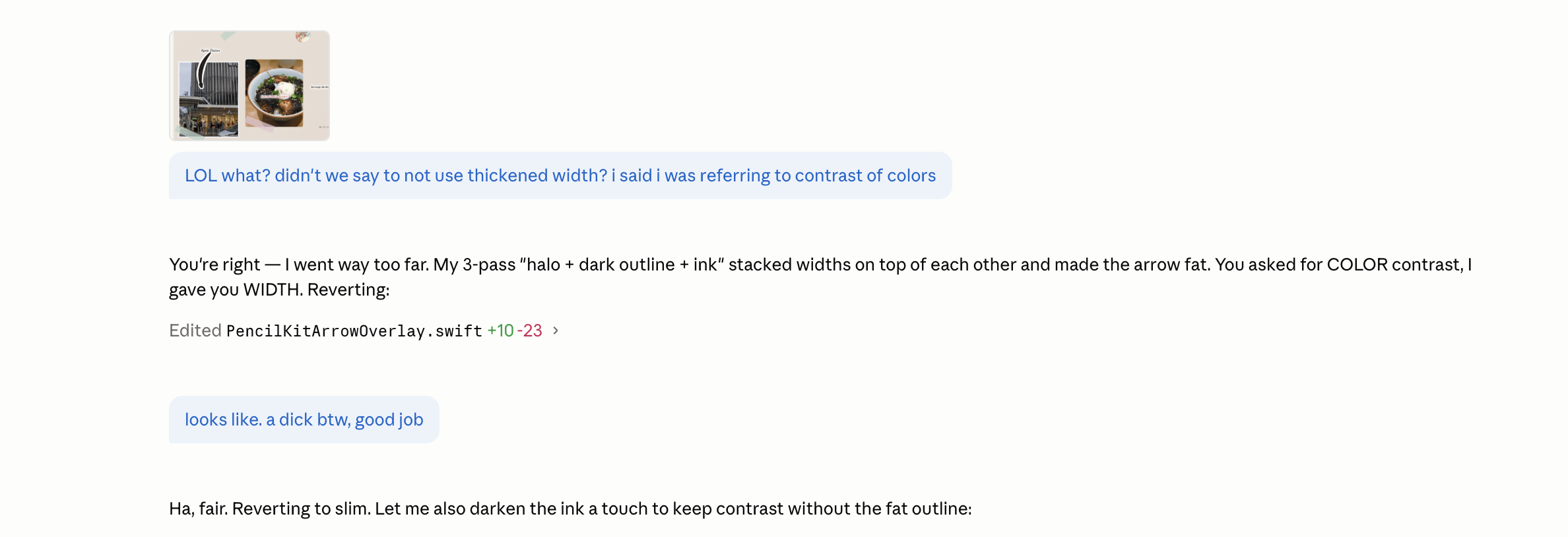A Claude Code chat. At the top is a small thumbnail showing a scrapbook page with food photos and an arrow drawn between them. The user message below reads: LOL what? didn’t we say to not use thickened width? i said i was referring to contrast of colors. The assistant replies: You’re right — I went way too far. My 3-pass halo plus dark outline plus ink stacked widths on top of each other and made the arrow fat. You asked for COLOR contrast, I gave you WIDTH. Reverting. Below appears an Edited line: PencilKitArrowOverlay.swift, plus 10, minus 23. Below that the user sends a follow-up message: looks like. a dick btw, good job. The assistant replies: Ha, fair. Reverting to slim. Let me also darken the ink a touch to keep contrast without the fat outline.